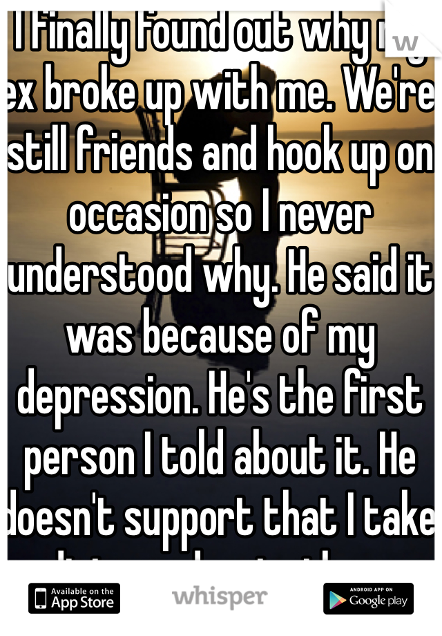 I finally found out why my ex broke up with me. We're still friends and hook up on occasion so I never understood why. He said it was because of my depression. He's the first person I told about it. He doesn't support that I take medicine and go to therapy. 