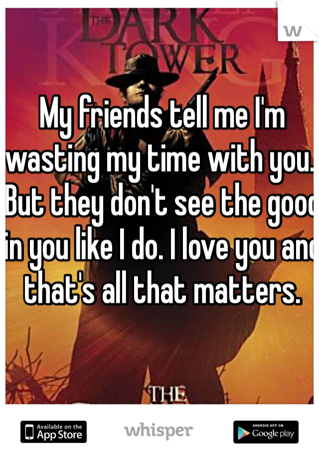 My friends tell me I'm wasting my time with you.. But they don't see the good in you like I do. I love you and that's all that matters. 