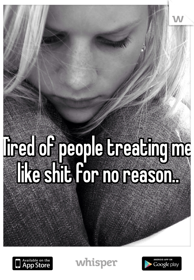 Tired of people treating me like shit for no reason.. 