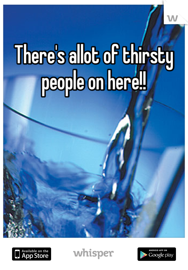 There's allot of thirsty people on here!!