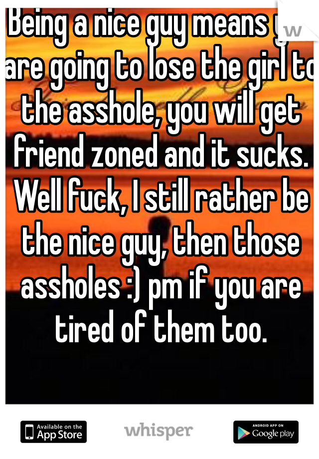 Being a nice guy means you are going to lose the girl to the asshole, you will get friend zoned and it sucks. Well fuck, I still rather be the nice guy, then those assholes :) pm if you are tired of them too.