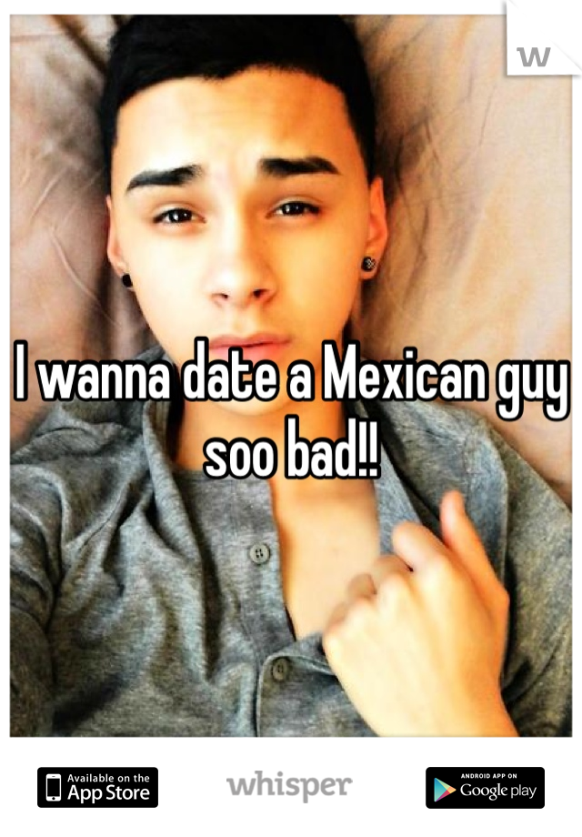 I wanna date a Mexican guy soo bad!!