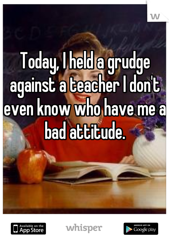 Today, I held a grudge against a teacher I don't even know who have me a bad attitude.