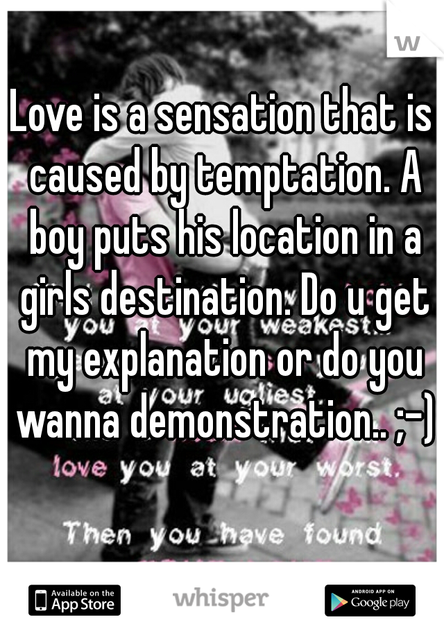 Love is a sensation that is caused by temptation. A boy puts his location in a girls destination. Do u get my explanation or do you wanna demonstration.. ;-)

