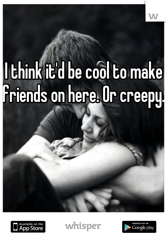 I think it'd be cool to make friends on here. Or creepy.