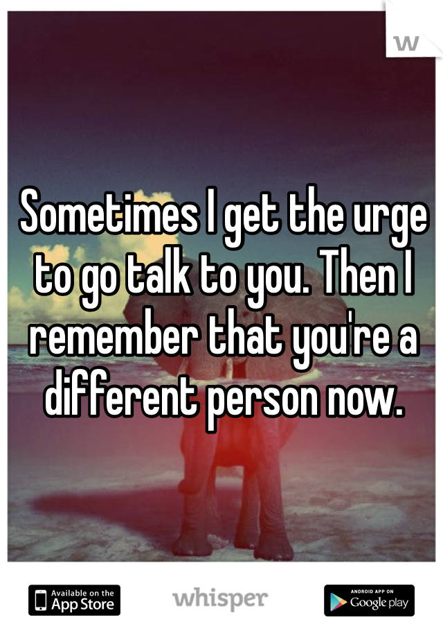 Sometimes I get the urge to go talk to you. Then I remember that you're a different person now. 