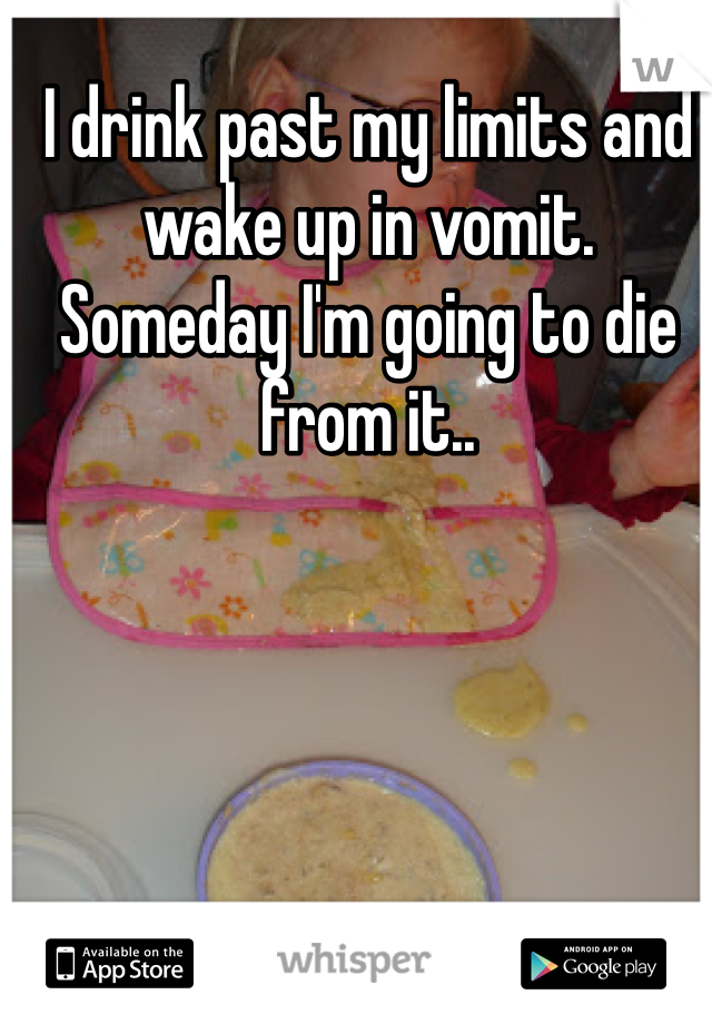 I drink past my limits and wake up in vomit. Someday I'm going to die from it.. 