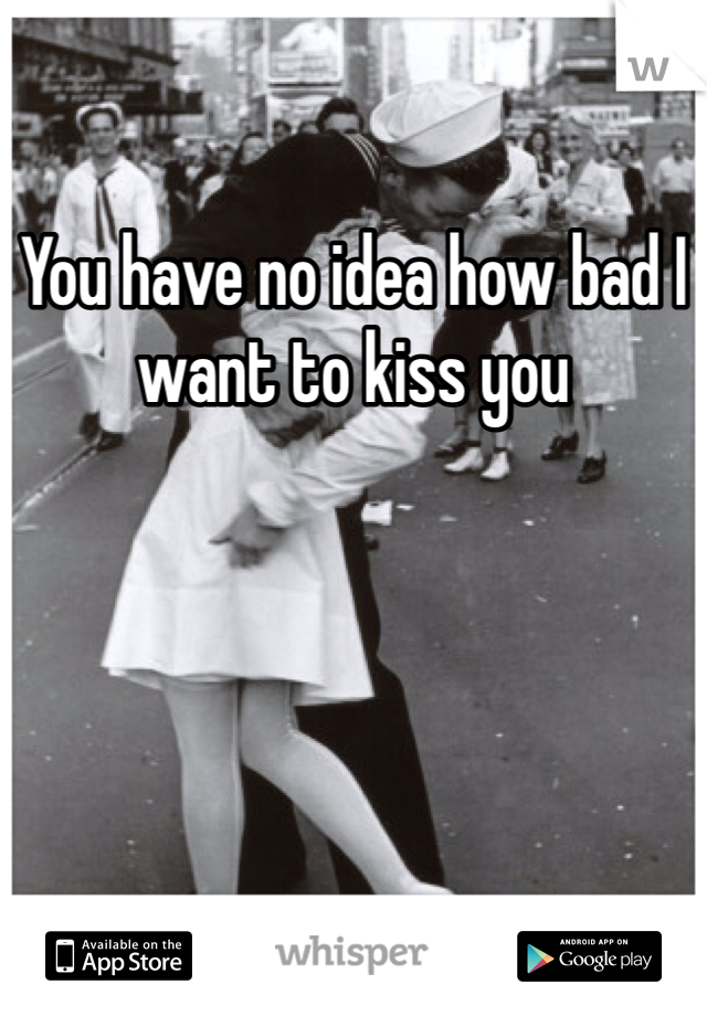You have no idea how bad I want to kiss you

