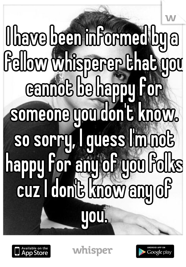 I have been informed by a fellow whisperer that you cannot be happy for someone you don't know. so sorry, I guess I'm not happy for any of you folks cuz I don't know any of you.