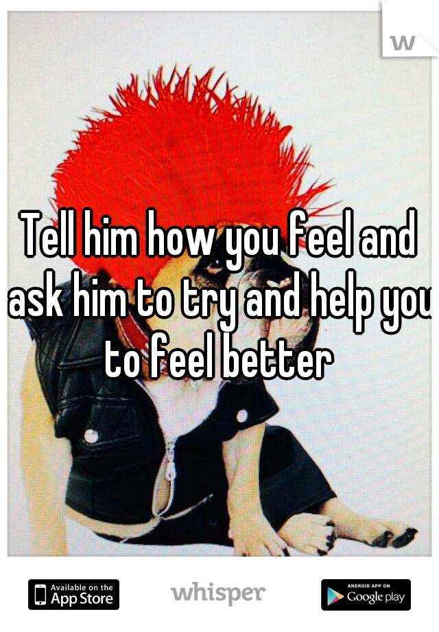 Tell him how you feel and ask him to try and help you to feel better 