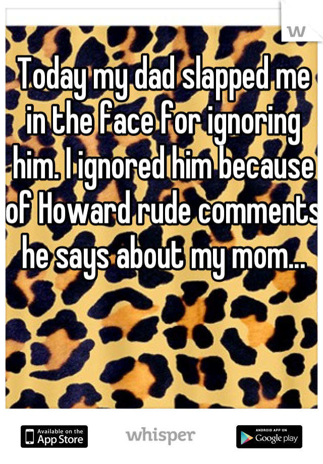 Today my dad slapped me in the face for ignoring him. I ignored him because of Howard rude comments he says about my mom...