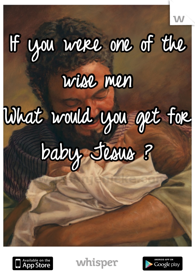 If you were one of the wise men
What would you get for baby Jesus ?