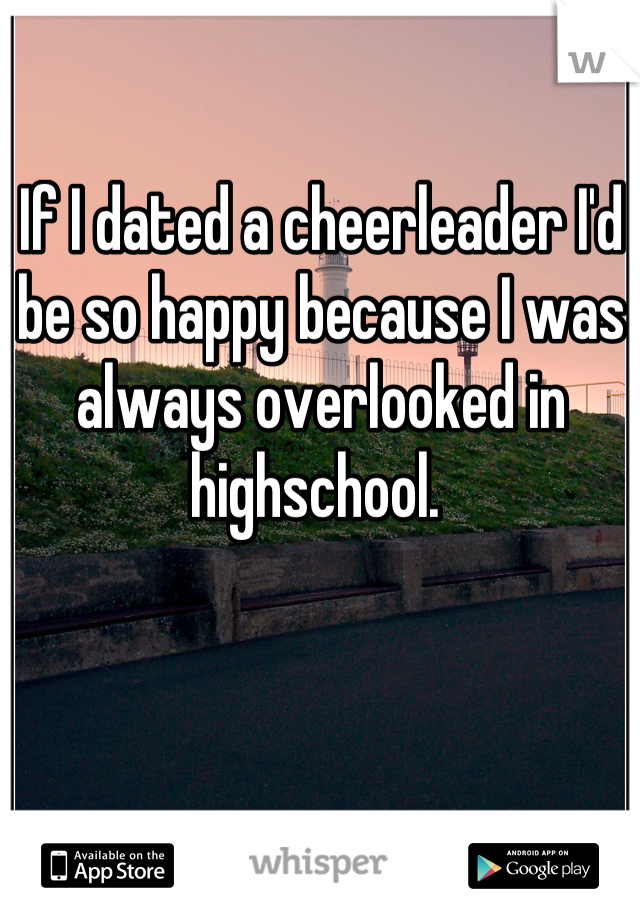 If I dated a cheerleader I'd be so happy because I was always overlooked in highschool. 