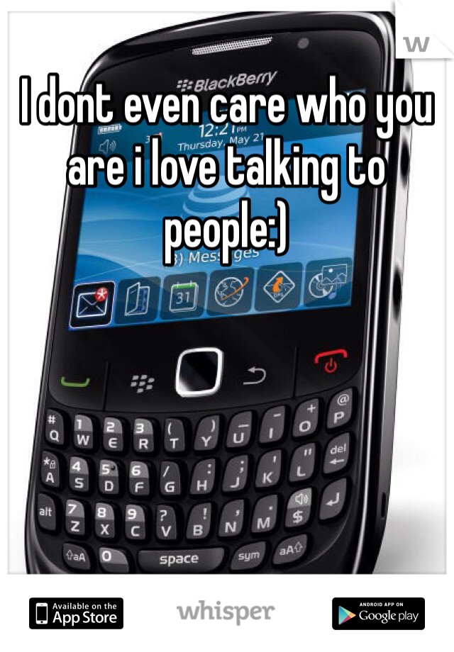 I dont even care who you are i love talking to people:)
