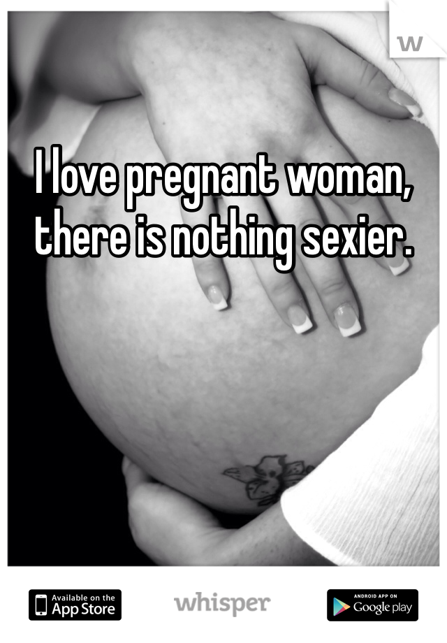 I love pregnant woman, there is nothing sexier.