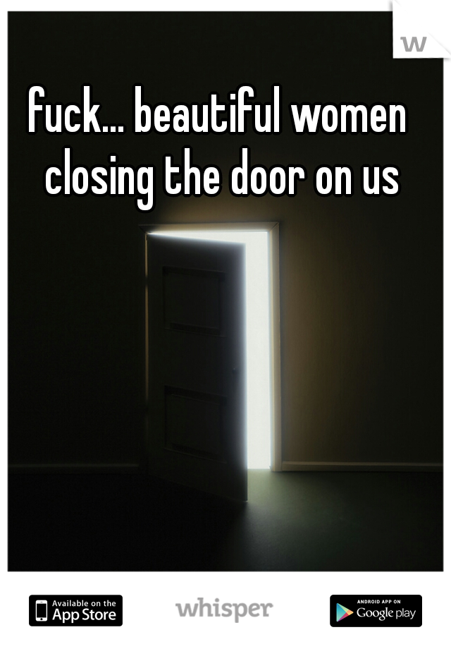 fuck... beautiful women closing the door on us