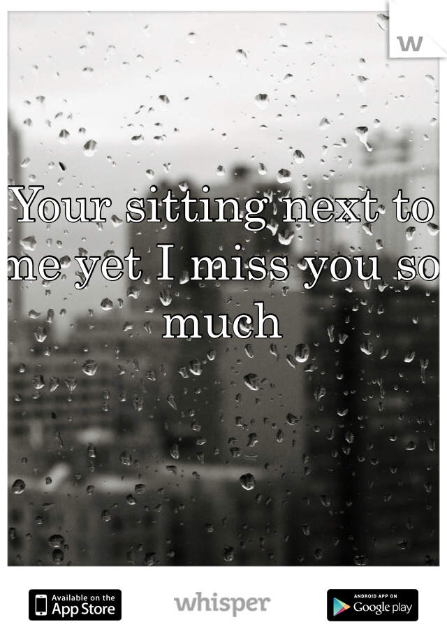 Your sitting next to me yet I miss you so much 