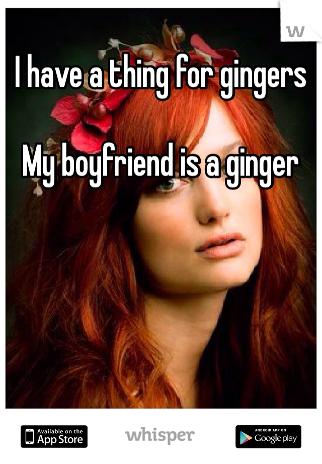 I have a thing for gingers 

My boyfriend is a ginger 