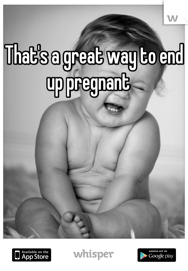 That's a great way to end up pregnant   