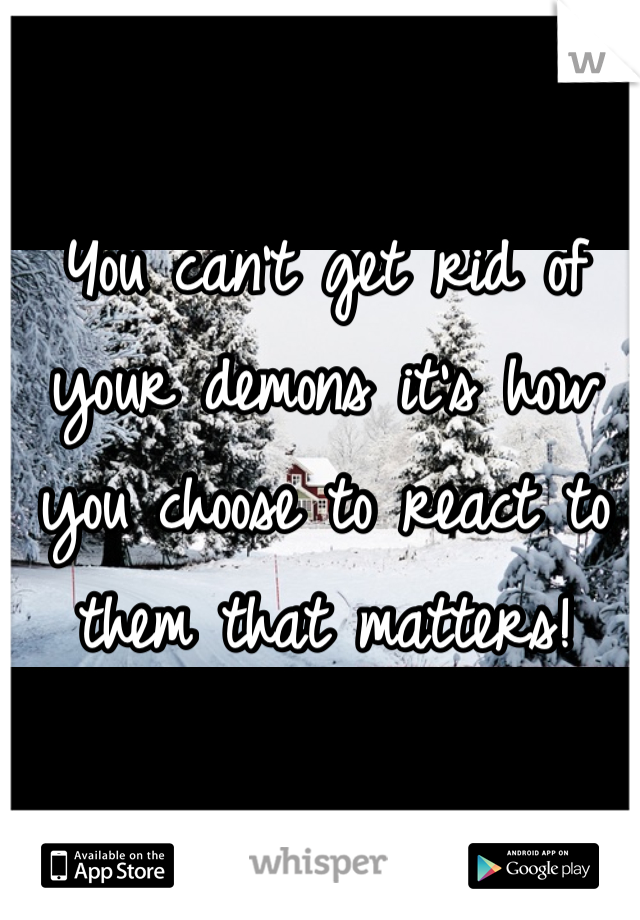 You can't get rid of your demons it's how you choose to react to them that matters!