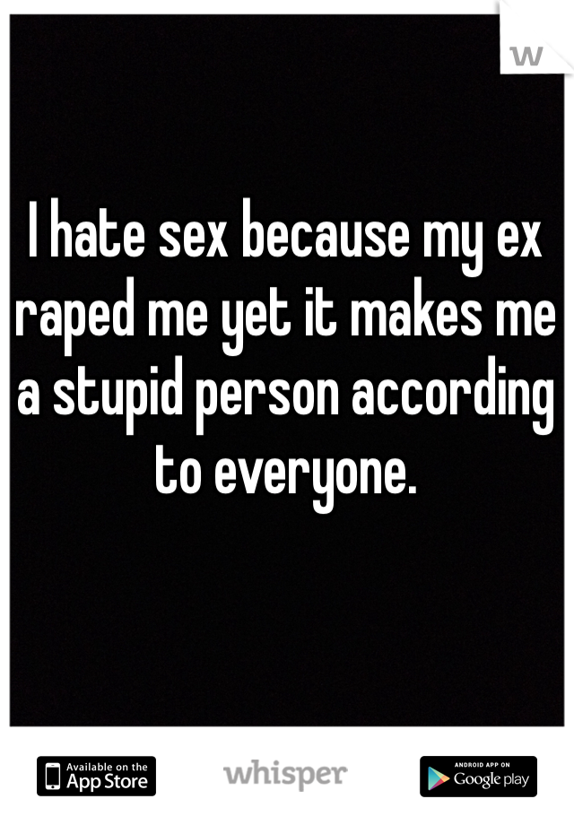 I hate sex because my ex raped me yet it makes me a stupid person according to everyone. 