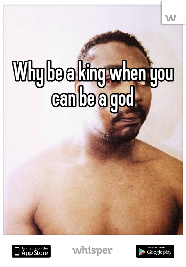 Why be a king when you can be a god