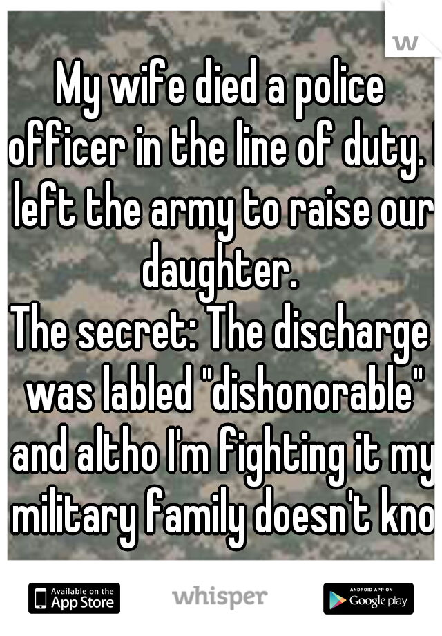 My wife died a police officer in the line of duty. I left the army to raise our daughter. 
The secret: The discharge was labled "dishonorable" and altho I'm fighting it my military family doesn't know