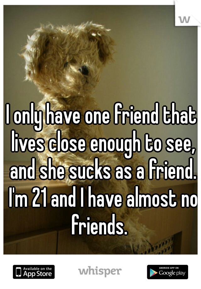 I only have one friend that lives close enough to see, and she sucks as a friend. I'm 21 and I have almost no friends.  