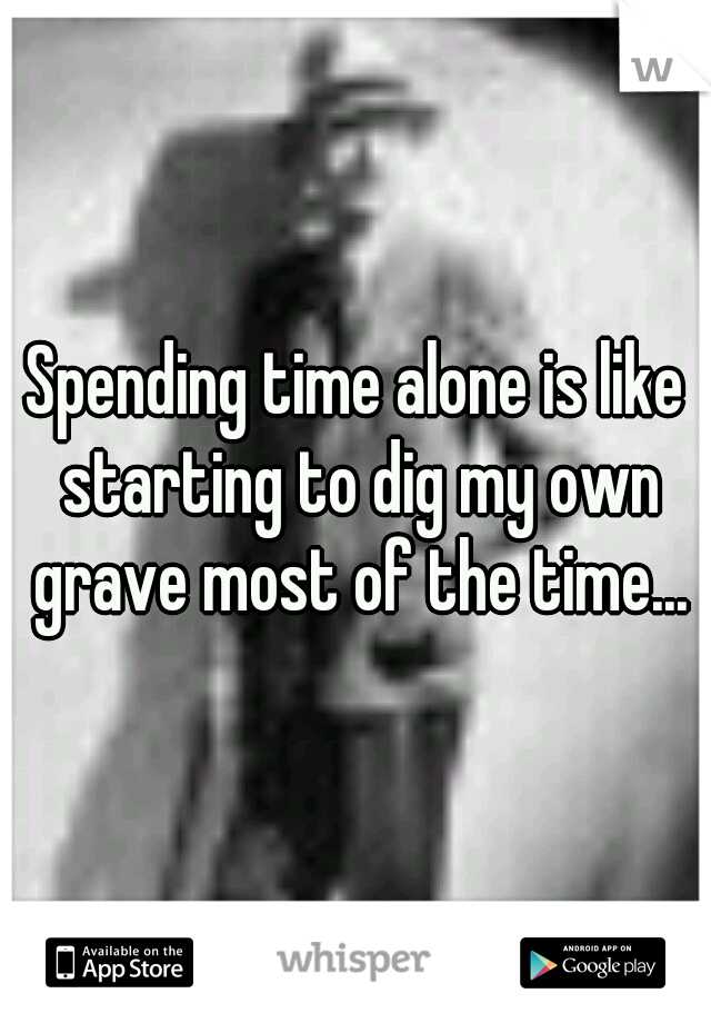 Spending time alone is like starting to dig my own grave most of the time...