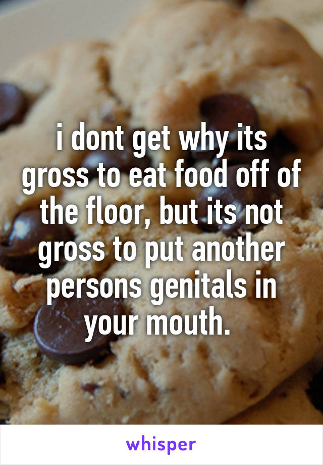 i dont get why its gross to eat food off of the floor, but its not gross to put another persons genitals in your mouth. 