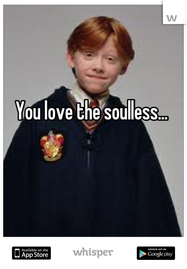 

You love the soulless... 