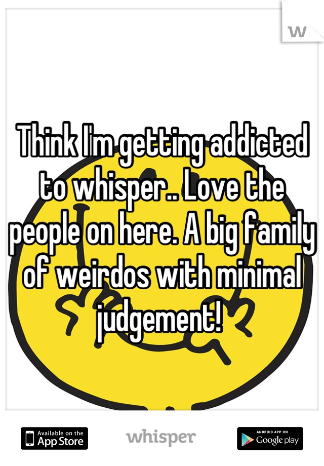 Think I'm getting addicted to whisper.. Love the people on here. A big family of weirdos with minimal judgement! 