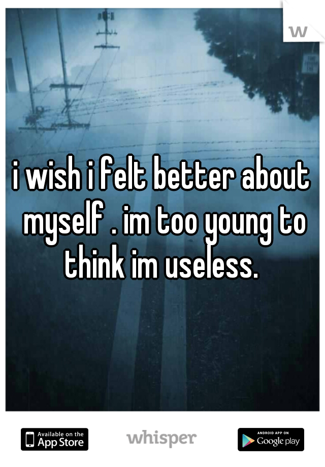 i wish i felt better about myself . im too young to think im useless. 