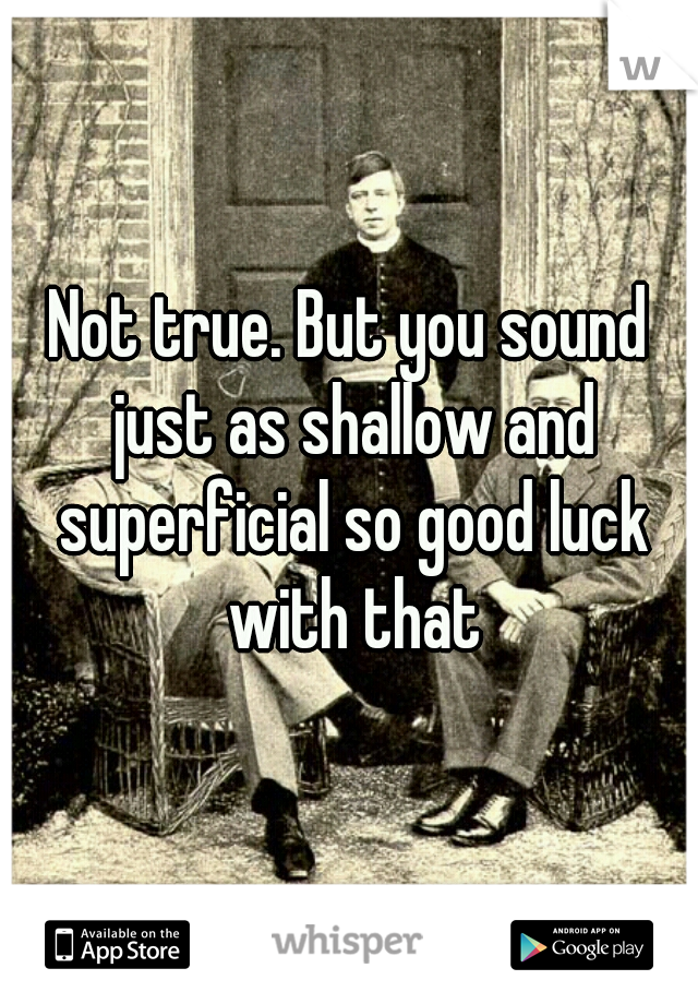 Not true. But you sound just as shallow and superficial so good luck with that