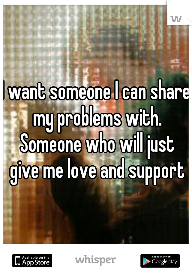 I want someone I can share my problems with. Someone who will just give me love and support