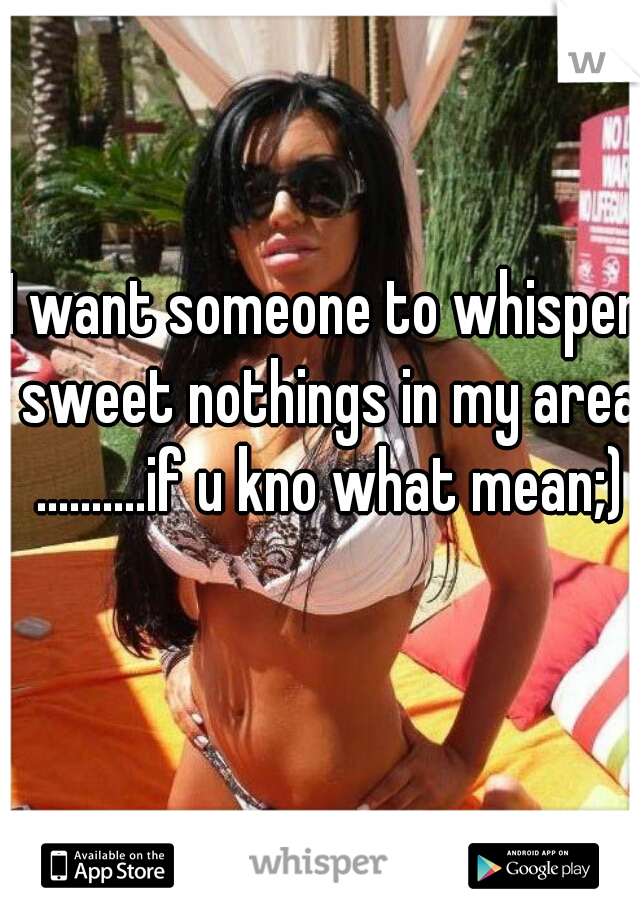 I want someone to whisper sweet nothings in my area ..........if u kno what mean;)