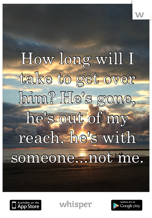 How long will I take to get over him? He's gone, he's out of my reach, he's with someone...not me.