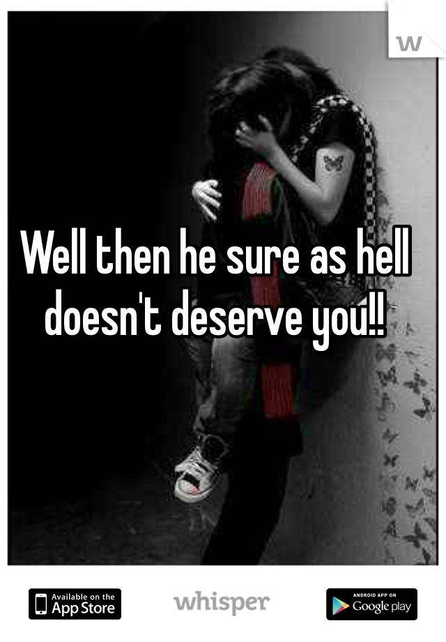 Well then he sure as hell doesn't deserve you!!