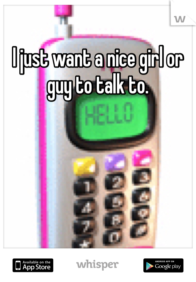 I just want a nice girl or guy to talk to. 
