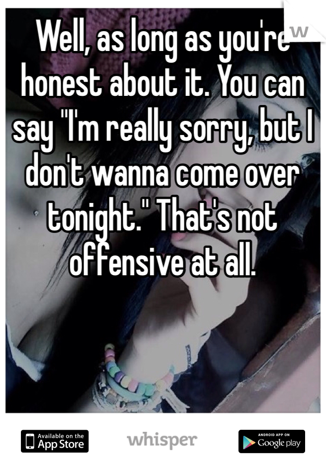 Well, as long as you're honest about it. You can say "I'm really sorry, but I don't wanna come over tonight." That's not offensive at all.