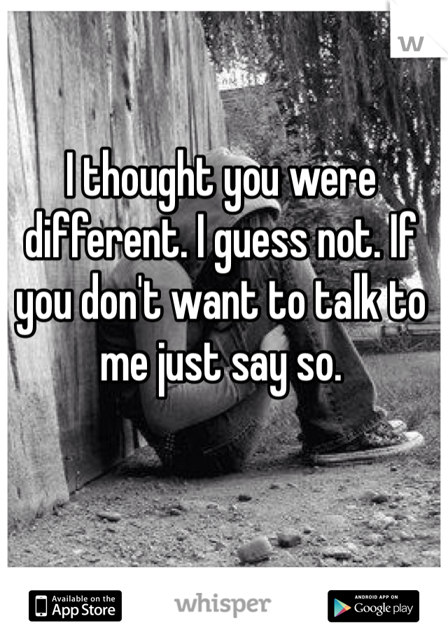 I thought you were different. I guess not. If you don't want to talk to me just say so.