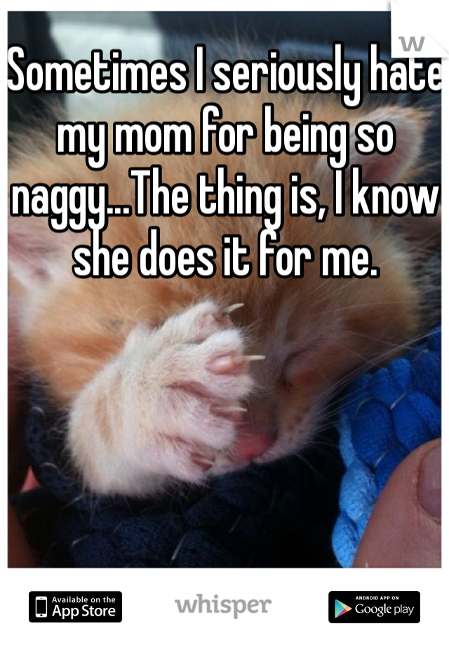 Sometimes I seriously hate my mom for being so naggy...The thing is, I know she does it for me.