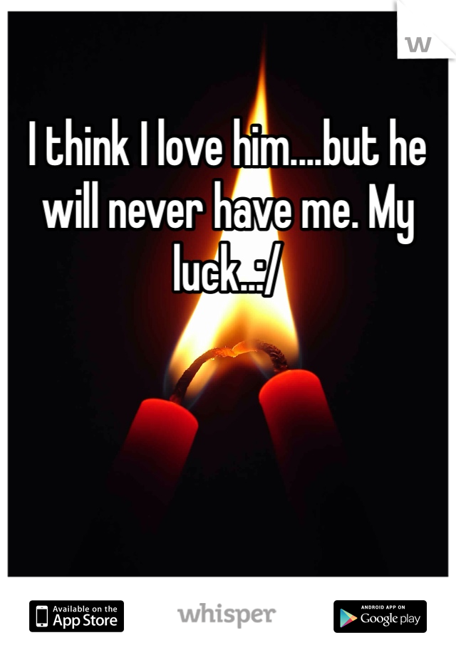 I think I love him....but he will never have me. My luck..:/