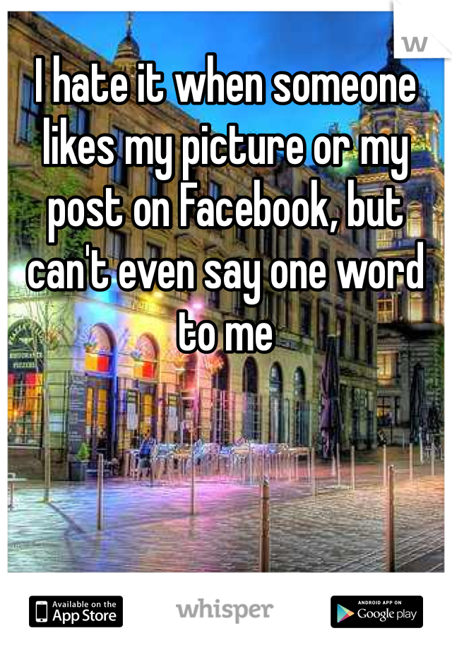 I hate it when someone likes my picture or my post on Facebook, but can't even say one word to me 