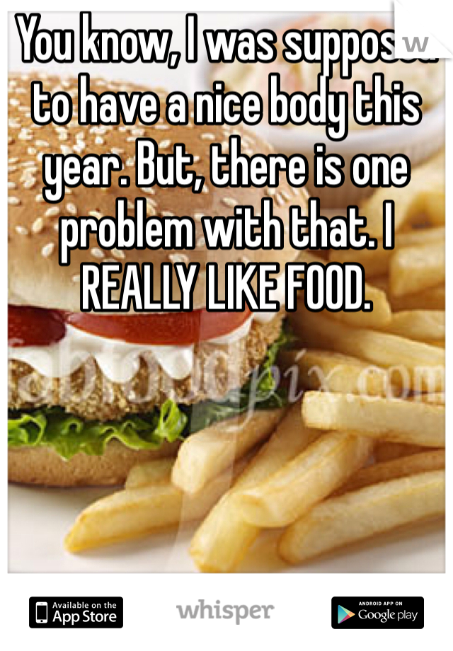 You know, I was supposed to have a nice body this year. But, there is one problem with that. I REALLY LIKE FOOD. 
