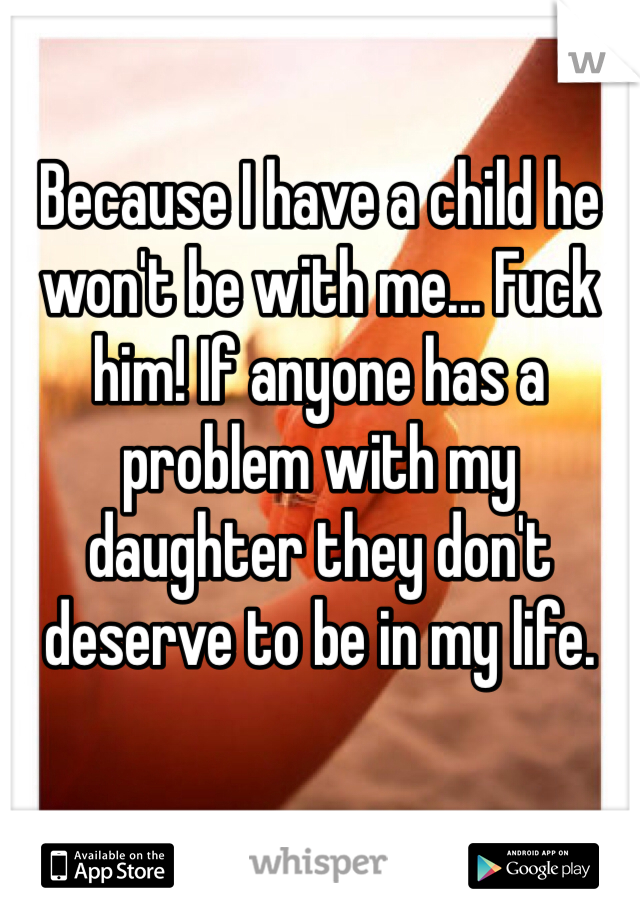 Because I have a child he won't be with me... Fuck him! If anyone has a problem with my daughter they don't deserve to be in my life.