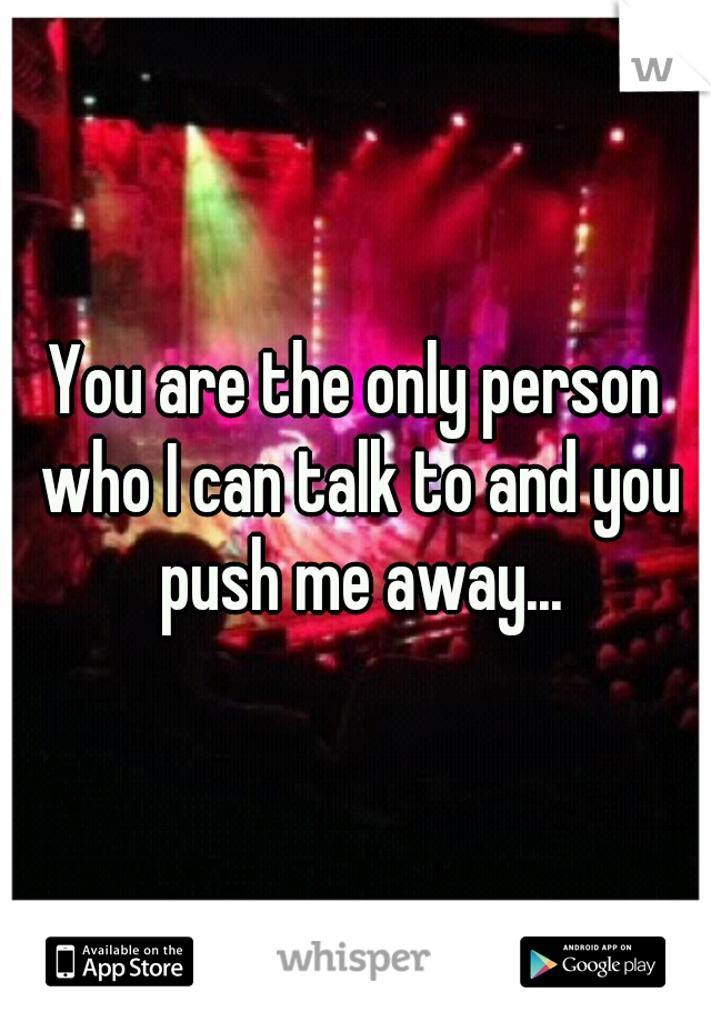 You are the only person who I can talk to and you push me away...