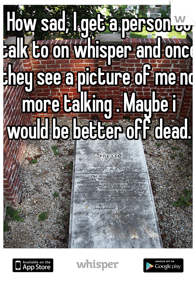 How sad, I get a person to talk to on whisper and once they see a picture of me no more talking . Maybe i would be better off dead.