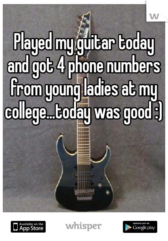 Played my guitar today and got 4 phone numbers from young ladies at my college...today was good :)