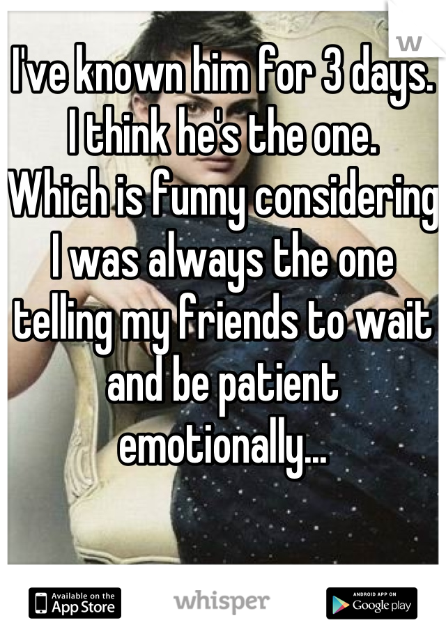 I've known him for 3 days. 
I think he's the one. 
Which is funny considering I was always the one telling my friends to wait and be patient emotionally...